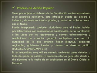  Proceso de Acción Popular
Tiene por objeto la defensa de la Constitución contra infracciones
a su jerarquía normativa, esta infracción puede ser directa e
indirecta, de carácter total o parcial, y tanto por la forma como
por el fondo.
Puede interponerla cualquier ciudadano ante el Poder Judicial
por infracciones, con consecuencias ambientales, de la Constitución
y las Leyes por los reglamentos y normas administrativas y
resoluciones de carácter general, cualquiera que sea la
autoridad de la que emanen: Poder Ejecutivo, gobiernos
regionales, gobiernos locales y demás de derecho público
(SUNASS, OSINERGMIN, etc.)
Es un mecanismo muy útil en materia ambiental pues vinculan a
todos los poderes públicos y producen efectos generales desde el
día siguiente a la fecha de su publicación en el Diario Oficial el
Peruano.
 