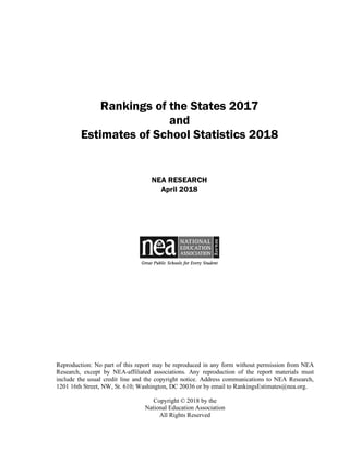 Rankings of the States 2017
and
Estimates of School Statistics 2018
NEA RESEARCH
April 2018
Reproduction: No part of this report may be reproduced in any form without permission from NEA
Research, except by NEA-affiliated associations. Any reproduction of the report materials must
include the usual credit line and the copyright notice. Address communications to NEA Research,
1201 16th Street, NW, St. 610; Washington, DC 20036 or by email to RankingsEstimates@nea.org.
Copyright © 2018 by the
National Education Association
All Rights Reserved
 