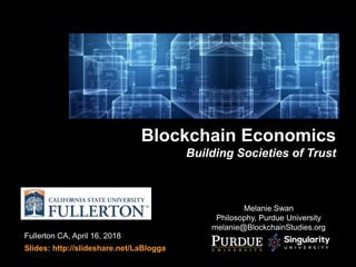 Fullerton CA, April 16, 2018
Slides: http://slideshare.net/LaBlogga
Blockchain Economics
Building Societies of Trust
Melanie Swan
Philosophy, Purdue University
melanie@BlockchainStudies.org
 