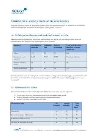 Cuantificar el coste y modelar las necesidades
El primer paso en el camino de la optimización del servicio pasa necesariamente por un análisis de la necesidad del
mismo, la forma en que actualmente se ofrece y sus costes (visibles y ocultos).



A.- Definir para cada usuario el modelo de uso del servicio
Determinar las necesidades es el primer paso para establecer una hoja de ruta adecuada y resolver primeras
contradicciones. Un ejemplo de este análisis podría ser el siguiente:

   Segmento                      Empleados en           Empleados         Usuarios              Usuarios de servicios
                                 movilidad              fijos             ocasionales           especiales (cuentas
                                                                                                genéricas)

   % Peso                        A%                     B%                C%                    D%

   Tamaño del buzón              X GB                   Y GB              Z MB                  Variable (sin límite)
   requerido

   Requiere cliente de           Sí                     Sí                No                    Sí
   correo

   Acceso en movilidad           Sí                     No                No                    No



Considere también como de estable puede ser este modelo en el tiempo. Si su actividad implica que dicha matriz sufre
constantes cambios usted necesitará un servicio y/o un proveedor flexible capaz de adaptarse rápidamente a sus
necesidades.



B.- Determinar sus costes
La determinación del coste del servicio dependerá del modelo actual con el que este se provea:

    A. On-premises: desde una plataforma de email dedicada operada desde su sede.
    B. Hosting dedicado: como plataforma dedicada alojada externamente
    C. Public Cloud email: como servicio en la nube

Elemento de coste                                                           On             Hosting             Public
                                                                         Premises         dedicado1*            Cloud
                                                                                                               email1**

Suscripción                                                                  No                 Sí                Sí

Costes de propiedad del hardware                                             Sí                No                No

Software Servidor (licencias)                                                Sí                 Sí               No

Servicios de Movilidad (licencias)                                           Sí                 Sí               No



              c/ de l‟hacer 30-32, 1r 4ª – 08038 Barcelona | 902 20 22 23 | marketing@nexica.com | www.nexica.com | Tw: @cloudnexica
 