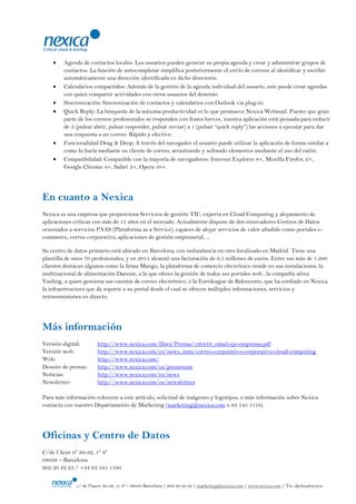 Agenda de contactos locales: Los usuarios pueden generar su propia agenda y crear y administrar grupos de
        contactos. La función de autocompletar simplifica posteriormente el envío de correos al identificar y escribir
        automáticamente una dirección identificada en dicho directorio.
        Calendarios compartidos: Además de la gestión de la agenda individual del usuario, este puede crear agendas
        con quien compartir actividades con otros usuarios del dominio.
        Sincronización: Sincronización de contactos y calendarios con Outlook via plug-in.
        Quick Reply: La búsqueda de la máxima productividad es lo que promueve Nexica Webmail. Puesto que gran
        parte de los correos profesionales se responden con frases breves, nuestra aplicación está pensada para reducir
        de 3 (pulsar abrir, pulsar responder, pulsar enviar) a 1 (pulsar “quick reply”) las acciones a ejecutar para dar
        una respuesta a un correo. Rápido y efectivo.
        Funcionalidad Drag & Drop: A través del navegador el usuario puede utilizar la aplicación de forma similar a
        como lo haría mediante su cliente de correo, arrastrando y soltando elementos mediante el uso del ratón.
        Compatibilidad: Compatible con la mayoría de navegadores: Internet Explorer 8+, Mozilla Firefox 2+,
        Google Chrome 4+, Safari 3+, Opera 10+.




En cuanto a Nexica
Nexica es una empresa que proporciona Servicios de gestión TIC, experta en Cloud Computing y alojamiento de
aplicaciones críticas con más de 15 años en el mercado. Actualmente dispone de dos innovadores Centros de Datos
orientados a servicios PAAS (Plataforma as a Service), capaces de alojar servicios de valor añadido como portales e-
commerce, correo corporativo, aplicaciones de gestión empresarial, ...

Su centro de datos primario está ubicado en Barcelona, con redundancia en otro localizado en Madrid. Tiene una
plantilla de unos 70 profesionales, y en 2011 alcanzó una facturación de 6,1 millones de euros. Entre sus más de 1.200
clientes destacan algunos como la firma Mango, la plataforma de comercio electrónico reside en sus instalaciones, la
multinacional de alimentación Danone, a la que ofrece la gestión de todos sus portales web , la compañía aérea
Vueling, a quien gestiona sus cuentas de correo electrónico, o la Euroleague de Baloncesto, que ha confiado en Nexica
la infraestructura que da soporte a su portal desde el cual se ofrecen múltiples informaciones, servicios y
retransmisiones en directo.




Más información
Versión digital:       http://www.nexica.com/Docs/Prensa/180416_email-eje-empresas.pdf
Versión web:           http://www.nexica.com/es/news_item/correo-corporativo-corporativo-cloud-computing
Web:                   http://www.nexica.com/
Dossier de prensa:     http://www.nexica.com/es/pressroom
Noticias:              http://www.nexica.com/es/news
Newsletter:            http://www.nexica.com/es/newsletters

Para más información referente a este artículo, solicitud de imágenes y logotipos, o más información sobre Nexica
contacta con nuestro Departamento de Marketing (marketing@nexica.com o 93 545 1119).




Oficinas y Centro de Datos
C/de l‟Acer nº 30-32, 1º 4ª
08038 – Barcelona
902 20 22 23 / +34 93 545 1100


              c/ de l‟hacer 30-32, 1r 4ª – 08038 Barcelona | 902 20 22 23 | marketing@nexica.com | www.nexica.com | Tw: @cloudnexica
 