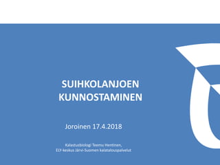 SUIHKOLANJOEN
KUNNOSTAMINEN
Joroinen 17.4.2018
Kalastusbiologi Teemu Hentinen,
ELY-keskus Järvi-Suomen kalatalouspalvelut
 