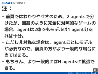 20
注：
• 前頁ではわかりやすさのため、2 agentsで分
けたが、囲碁のように完全に対照的なゲームの
場合、agentは2体でもモデルは1 agent分あ
れば十分。
• ただし非対称な場合は、agentごとにモデル
が必要なので、前頁の方がより一般的な場合に
当てはまる。
• もちろん、より一般的にはN agentsに拡張で
きる。
 