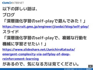 23
以下の詳しい話は、
ブログ
「深層強化学習のself-playで遊んでみた！」
https://recruit.gmo.jp/engineer/jisedai/blog/self-play/
スライド
「深層強化学習のself-playで、複雑な行動を
機械に学習させたい！」
https://www.slideshare.net/JunichiroKatsuta/
emergent-complexity-via-selfplay-of-deep-
reinforcement-learning
があるので、気になる方は見てください。
 