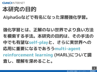 3
本研究の目的
AlphaGoなどで有名になった深層強化学習。
強化学習とは、正解のない世界でより良い方法
を模索する手法。本研究の目的は、その手法の
中でも有望なself-playと、さらに実世界への
応用に重要になるであろうmulti-agent
reinforcement learning (MARL)について調
査し、理解を深めること。
 