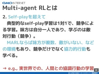 30
Multi-agent RLとは
2. Self-playを超えて
　典型的なself-play学習は1対1で、競争によ
る学習。味方は自分一人であり、学ぶのは敵
対行動（競争）。
　MARLならば味方が複数、敵がいない、など
の環境もあり、競争だけでなく協力的行動も
学べる。
→ e.g., 実世界での、人間との協調行動の学習
 