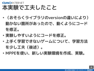 35
本実験で工夫したこと
• （おそらくライブラリのversionの違いにより）
動かない箇所があったので、動くようにコード
を修正。
• 実験しやすいようにコードを修正。
• 上手く学習できないゲームについて、学習方法
を少し工夫（後述）。
• MPPEを使い、新しい実験環境を作成、実験。
 