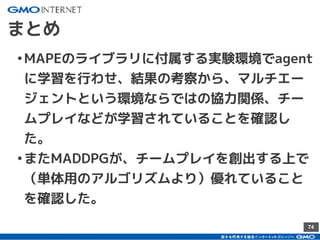 74
まとめ
•MAPEのライブラリに付属する実験環境でagent
に学習を行わせ、結果の考察から、マルチエー
ジェントという環境ならではの協力関係、チー
ムプレイなどが学習されていることを確認し
た。
•またMADDPGが、チームプレイを創出する上で
（単体用のアルゴリズムより）優れていること
を確認した。
 