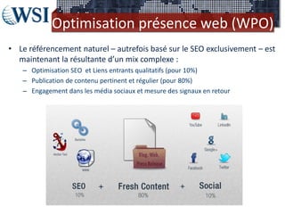Optimisation présence web (WPO)
• Le référencement naturel – autrefois basé sur le SEO exclusivement – est
  maintenant la résultante d’un mix complexe :
   – Optimisation SEO et Liens entrants qualitatifs (pour 10%)
   – Publication de contenu pertinent et régulier (pour 80%)
   – Engagement dans les média sociaux et mesure des signaux en retour
 