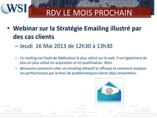 RDV LE MOIS PROCHAIN
• Webinar sur la Stratégie Emailing illustré par
  des cas clients
  – Jeudi 16 Mai 2013 de 12h30 à 13h30
  – L’e-mailing est l’outil de fidélisation le plus utilisé sur le web. Il est également de
    plus en plus utilisé en acquisition et en qualification. Alors
  – découvrez comment créer un emailing attractif et efficace et comment analyser
    ses performances par le biais de problématiques clients déjà rencontrées.




                                  ©2012 RAM. All rights reserved.
 