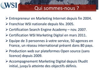 Qui sommes-nous ?
 Entrepreneur en Marketing Internet depuis fin 2004.
 Franchise WSI nationale depuis fév. 2005.
 Certification Search Engine Academy – nov. 2007.
 Certification WSI Marketing Digital en mars 2011.
 Equipe de 3 personnes à votre service, 50 agences en
  France, un réseau international présent dans 80 pays.
 Production web sur plateformes Open source (sans
  licence) depuis 2009.
 Accompagnement Marketing Digital depuis l’Audit
  initial, jusqu’à atteinte des objectifs définis.
 