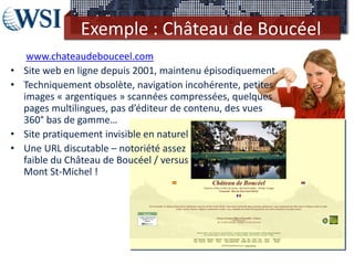 Exemple : Château de Boucéel
     www.chateaudebouceel.com
•   Site web en ligne depuis 2001, maintenu épisodiquement.
•   Techniquement obsolète, navigation incohérente, petites
    images « argentiques » scannées compressées, quelques
    pages multilingues, pas d’éditeur de contenu, des vues
    360° bas de gamme…
•   Site pratiquement invisible en naturel
•   Une URL discutable – notoriété assez
    faible du Château de Boucéel / versus
    Mont St-Michel !
 