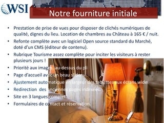 Notre fourniture initiale
• Prestation de prise de vues pour disposer de clichés numériques de
  qualité, dignes du lieu. Location de chambres au Château à 165 € / nuit.
• Refonte complète avec un logiciel Open source standard du Marché,
  doté d’un CMS (éditeur de contenu).
• Rubrique Tourisme assez complète pour inciter les visiteurs à rester
  plusieurs jours !
• Priorité aux images, au-dessus du pli
• Page d’accueil avec un beau slider
• Ajustement automatique en largeur des tablettes aux écrans wide.
• Redirection des anciennes pages indexées.
• Site en 3 langues complet.
• Formulaires de contact et réservation.
 