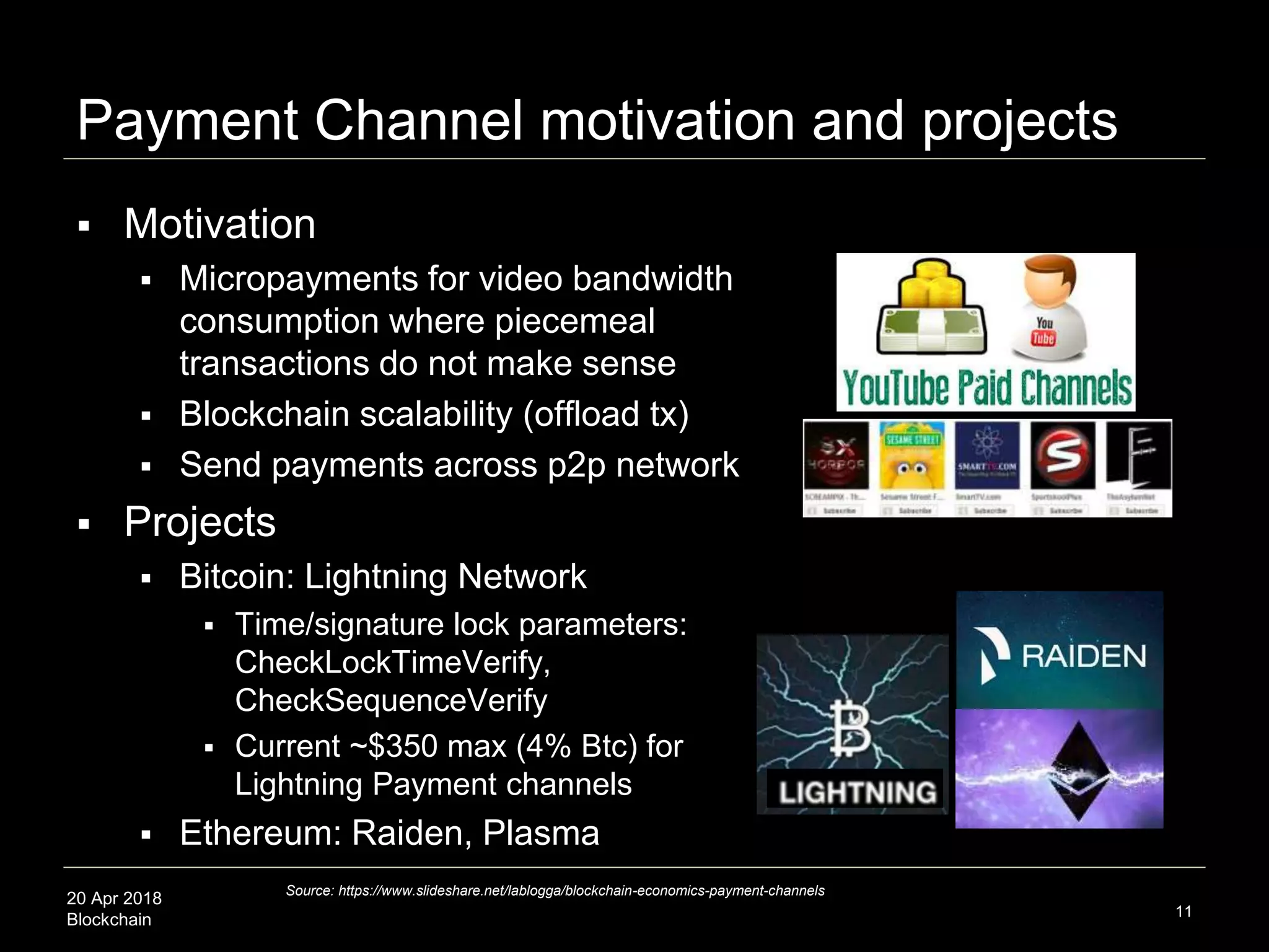 20 Apr 2018
Blockchain
Payment Channel motivation and projects
 Motivation
 Micropayments for video bandwidth
consumption where piecemeal
transactions do not make sense
 Blockchain scalability (offload tx)
 Send payments across p2p network
 Projects
 Bitcoin: Lightning Network
 Time/signature lock parameters:
CheckLockTimeVerify,
CheckSequenceVerify
 Current ~$350 max (4% Btc) for
Lightning Payment channels
 Ethereum: Raiden, Plasma
11
Source: https://www.slideshare.net/lablogga/blockchain-economics-payment-channels
 