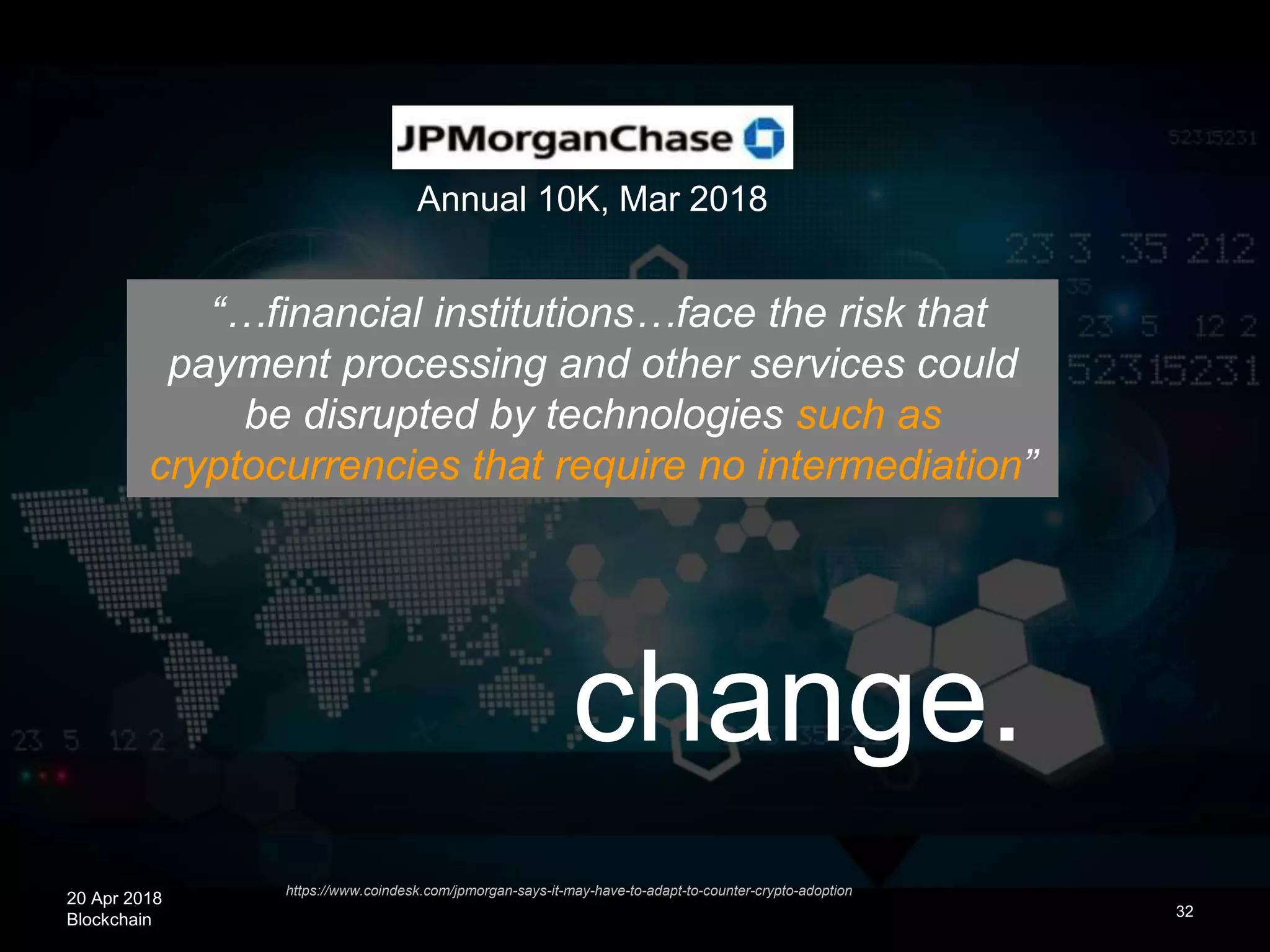 20 Apr 2018
Blockchain
change.
32
https://www.coindesk.com/jpmorgan-says-it-may-have-to-adapt-to-counter-crypto-adoption
“…financial institutions…face the risk that
payment processing and other services could
be disrupted by technologies such as
cryptocurrencies that require no intermediation”
Annual 10K, Mar 2018
 
