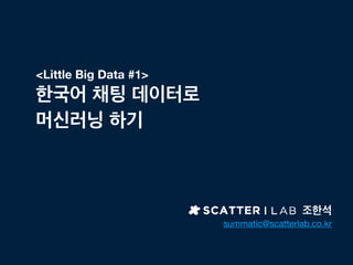 <Little Big Data #1>
한국어 채팅 데이터로
머신러닝 하기
조한석
summatic@scatterlab.co.kr
1
 