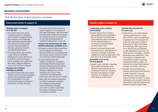 21
Industrial Strategy Artificial Intelligence Sector Deal
20 21
Business environment
To be the best place to start and grow a business.
Government action to support AI
Develop policy to support
AI in the UK
`` The government will use its
convening power to establish
an AI Council of leading figures
from industry and academia
with ministerial representation.
The Council will drive action,
oversee implementation of
the deal, galvanise industry,
and advise government.
`` The government will establish
a new Office for Artificial
Intelligence to work with the AI
Council to create and deliver
the AI strategy, and collaborate
with other relevant initiatives,
such as the GovTech Catalyst.
Promote UK Artificial
Intelligence globally
`` The government will work closely
with the new AI Council to expand
export and investment support
for AI businesses in the UK
including through promoting AI
businesses at trade missions.
`` The government will increase its
export support for innovative AI
and data businesses, and the Global
Entrepreneur Programme will look
to increase its focus on attracting
AI and data-led businesses to
establish headquarters in the UK.
Improve the environment for high
growth businesses, including in AI
`` Establish a new £2.5bn Investment
Fund incubated in the British
Business Bank. By co-investing with
the private sector, a total of £7.5bn
of investment will be supported.
`` Expand significantly the
support available to innovative
knowledge-intensive businesses
through reforming the Enterprise
Investment Scheme (EIS) and
Venture Capital Trusts (VCTs),
realising over £7bn of new
investment into high growth
businesses over the next ten years.
`` Work with the Pensions Regulator
to clarify investment guidance
for trustees to give pension
funds confidence that they
can invest in assets supporting
innovative businesses as part
of a diverse portfolio.
Industry action to support AI
Leadership, policy setting
and strategy
`` Senior figures from industry
and academia will participate in
the AI Council to provide high
level leadership and momentum
for the implementation of
AI review recommendations
and the Sector Deal.
`` Industry will work closely with
the government, through the AI
Council, on broader questions
related to AI such as data ethics and
the role of AI in the public sector.
Promotion of AI in the
UK and globally
`` Industry will continue to develop
the broader ecosystem that
will drive trade and attract AI
investment to the UK, including
through participating in trade
missions, AI exhibitions and
international conferences.
Improve the environment
for start-ups
`` Global Brain, one of the largest
venture capital firms in Japan
with $700m under management,
is opening its first European HQ
in the UK, with plans to deploy
£35m over 5 years in UK deep-
tech startups, with a key focus
on AI, Blockchain and Robotics,
as well application areas such as
Cybersecurity, Cloudtech, Fintech,
Aerospace and Healthtech. They
will support companies with
investment as well as business
development within Japan, for
instance by connecting investees
to large corporate customers.
`` Hewlett Packard Enterprise
recently announced new offerings
to help customers ramp up,
optimise and scale AI usage
across business functions to drive
outcomes such as better demand
forecasting, improved operational
efficiency and increased sales.
 