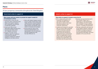 23
Industrial Strategy Artificial Intelligence Sector Deal
22 23
Places
To have prosperous communities throughout the United Kingdom.
Government action to support AI
Work closely with key clusters to provide the support needed for
AI businesses to thrive
`` Invest £21m in Tech City UK
over four years, to become Tech
Nation and support regional
tech companies and startups
to fulfil their potential.
`` Invest over £1bn in next
generation digital infrastructure
to ensure the whole of the
UK is digitally connected.
`` Support The Alan Turing
Institute’s plans for expansion
to become the national
academic institute for artificial
intelligence and data science.
`` Work with Digital Catapult centres
across London, North East  Tees
Valley, Northern Ireland, Brighton
and Yorkshire to help implement
digital policies and identify policy
needs in emerging technologies.
`` Ensure that the views of the
devolved administrations are
represented in the AI community
through engagement with
the new Office for AI.
Industry action to support AI
Take action to expand AI clusters across the UK
`` BT is collaborating with Ulster
University by investing in a
new £29m AI RD cluster
that aims to attract and retain
industrial engineers and
university researchers.
`` Leading semiconductor specialist
IQE is to invest £38m alongside
Cardiff University to develop
a compound semiconductor
facility that will manufacture
high performance components
used in AI applications as part
of the £1.2bn City Deal agreed
between local authorities, and
the Welsh and UK governments.
`` Barclays has launched the bank’s
first Scottish ‘Eagle Lab’ in
Edinburgh in a new partnership
with CodeBase, the UK’s largest
tech incubator, to help businesses
scale-up - including AI businesses.
`` Startups nationwide will make use
of the Digital Catapult’s ‘Machine
Intelligence Garage’ programme
to access specialised hardware
and expertise affordably, and drive
adoption of AI across the UK.
 