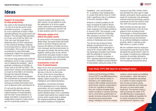 25
Industrial Strategy Artificial Intelligence Sector Deal
24 25
DeepMind – and a world leader in
AI – is building a new headquarters
in London that will be home to 7,000
staff: a significant vote of confidence
in the UK’s strength in RD.
Amazon is similarly building its UK
base, increasing its staff by almost
a fifth in 2017 to 24,000, including a
major expansion of its RD workforce
to around 1,500. This includes a new
development centre in Cambridge
(the company’s second in the city),
to add to existing development
centres in Edinburgh and London.
The UK has also produced other
globally recognised AI firms such
as Improbable, which specialises in
using AI for virtual reality (VR), and
has developed simulation technology
with the potential to model the
behaviour of millions of people. In
2017, Japanese telecommunications
corporation SoftBank invested $500m
in Improbable, raising the value of the
startup to over $1bn. Onfido, which
was founded five years ago to make
identity verification checks quicker and
easier for businesses, has developed
machine learning technology used by
businesses all over the world to help
hire staff more quickly and easily.
Most recently, we have also seen
notable investments in the UK from
global AI firms including Ironfly
Technologies, a Hong Kong-based
startup that uses machine learning
in financial services and Element
AI, an artificial intelligence solutions
provider, which is opening a new
RD centre in London in 2018.
We are confident that the measures
announced through this Sector Deal,
alongside the government’s vision to
be a leader in meeting the challenges
posed by AI and data, will lead to
further major investments in UK AI
from businesses around the world.
Ideas
Support AI innovation
to raise productivity
Our vision in the Industrial Strategy
- for the UK to be the world’s most
innovative economy - is supported
by a very significant increase in RD
spending between the government and
industry. This will boost RD spending
to 2.4 per cent of GDP by 2027, and
3 per cent over the longer term,
beginning with a £725m investment
in new Industrial Strategy Challenge
Fund programmes to capture the value
of innovation. This is part of a broader
commitment to raise total public
investment in RD from around £9.5bn
in 2016/17 to £12.5bn in 2021/22.
This Sector Deal positions the Artificial
Intelligence sector to play a growing
role in meeting this ambition – with a
potential contribution of £200bn or
10 per cent of UK GDP by 20306
. The
government, industry and academia will
co-invest to drive RD in AI including
through the Industrial Strategy
Challenge Fund. Industry recognises
this commitment to innovation: already
some of the most RD intensive
startups are basing themselves here
such as Beyond Limits and Element AI.
It’s not just the startups who are
investing. Rolls-Royce has signed
a Memorandum of Understanding
with the Alan Turing Institute to co-
design and deliver a programme of
collaborative research in data science
and AI. In particular, jointly-run
research projects will explore: how
data science can be applied at scale,
the application of AI across supply
chains, data-centric engineering and
predictive maintenance, and the role
of data analytics and AI in science.
Stimulate uptake of AI
within the public sector
As announced in the Industrial Strategy
White Paper, the government will invest
£20m in GovTech initiatives that will
improve the delivery of public services,
from transport and the environment, to
education and health. We will also bring
together existing work across central
government and public bodies to share
these technologies and understand how
they are deployed most successfully.
Investments in the UK
from AI powerhouses
Many of our most successful businesses
started life as an idea in a university
lab here in the UK. As the home
of four of the top 10 universities in
the world, we are a magnet for the
highest calibre researchers in artificial
intelligence and related disciplines.
DeepMind, a prominent UK-based
AI firm developed out of our leading
universities, not only created AlphaGo,
(the programme that defeated the
world’s greatest player of Go, a fiendishly
complex board game) but created a new
version which taught itself to defeat
the original programme. Alphabet,
the parent company of Google and
Case Study: STFC-IBM ideas for an intelligent future
Science and Technology Facilities
Council (SFTC) and IBM Researchers,
as part of the Hartree Centre, in
Daresbury, are collaborating on
projects with multiple industrial and
government research organisations
in the UK. Exploiting AI methods,
they are creating reusable digital
assets including: in machine learning
and in uncertainty quantification to
greatly increase productivity through
mechanical and experimental
design, intelligent control of complex
systems, and to speed up modelling
and simulation – which will lead to
enhanced competitive advantage
in a variety of areas ranging from
fast moving consumer goods,
advanced materials and molecular
discovery, to even waste water
treatment. The Hartree Centre is
able to leverage the wider STFC
and IBM Research organisations
to provide additional capability for
its clients including the Hursley
and Rutherford Appleton Labs.
 