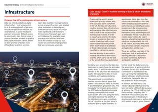 29
Industrial Strategy Artificial Intelligence Sector Deal
28 29
Similarly, open environmental data has
been used to create flood risk and water
quality apps. To test the autonomous
vehicles of the future we will need good
quality 3D topographic data on road
conditions and roadside obstacles.
The government is committed to
opening up more data in a way that
makes it reusable and easily accessible.
A good example is geospatial data. The
Geospatial Commission announced in
the 2017 Autumn Budget will provide
strategic oversight to the various
public bodies who hold geospatial data,
seeking to maximise the growth of
the digital economy and consolidate
the UK’s position as the best place to
start and grow a digital business. To
further boost the digital economy,
the government is working with the
Ordnance Survey (OS) and the new
Commission to establish how to
open up freely the OS MasterMap
data to UK-based small businesses
in particular. Geospatial data is a
key enabler for AI technologies.
In addition, the eInfrastructure
Advisory Board (eAB) has recently
been set up by UKRI with the purpose
of advising the CEO of UKRI on High
Performance Computing (HPC)
Research infrastructure, and will
be developing an eInfrastructure
development roadmap, as well as other
HPC related projects, going forward.
Infrastructure
Enhance the UK’s existing data infrastructure
Data is a critical part of our digital
infrastructure – and fundamental
to AI. It enables all kinds of services
we use everyday from maps on our
smartphones, to social media and
payment processes. Without access
to good quality data from a range of
sources (whether privately or publicly
held), AI technologies cannot deliver
on their promise of better, more
efficient and seamless services.
Open data published by organisations
across a range of sectors have enabled
other businesses to innovate and
build new services, which in turn can
make significant contributions to
the economy. Transport apps such
as CityMapper, for example, make
journeys more efficient and have
led to the creation of ‘pop-up’ bus
routes for commonly made journeys
that were previously unserved.
Case study: Ocado – Machine learning to build a smart broadband
of grocery
Ocado are the world’s largest
online-only grocery retailer, with
over 600,000 active customers
in the UK. As they are fully online,
creating a robust data infrastructure
and managing data effectively are
both crucial to the success of the
business. For example, in order
to classify and prioritise the daily
stream of emails into their call
centre, Ocado has built a cloud-
based machine learning model,
which was trained on a database
of three million emails previously
classified by call centre agents.
Machine learning is also used to
monitor the health of their robot
swarms, which carry out the bulk
of the work in their new automated
warehouses. Here, data from the
robots are streamed to a data lake
where analytical systems oversee
performance and identify servicing
requirements. By programming
machine learning into the robots
themselves using technologies such
as embedded Tensor Flow, this also
creates opportunities for swarm
learning, where the learnings of one
robot can be shared with the rest
of the swarm, a concept which will
keep driverless vehicles responsive
and agile when on the road.
These are just two examples of the
many ways that AI and machine
learning pervade Ocado’s end-
to-end e-commerce, fulfilment
and logistics platform.
 