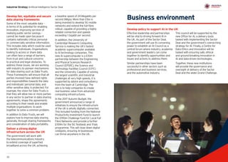 31
Industrial Strategy Artificial Intelligence Sector Deal
30 31
Business environment
Develop policy to support AI in the UK
Effective leadership and partnerships
will be vital to driving forward AI in
the UK. As part of the Sector Deal,
the government will use its convening
power to establish an AI Council as a
central forum where industry, academia
and government leaders can come
together to identify opportunities and
issues and actions to address them.
Similar partnerships have been
successful in other sectors such as
professional and business services,
and the automotive industry.
This council will be supported by the
new Office for AI, a delivery body
tasked with implementing the Sector
Deal and the government’s overarching
strategy for AI. Finally, a Centre for
Data Ethics and Innovation will be
tasked with ensuring safe, ethical
and ground-breaking innovation in
AI and data‑driven technologies.
Together, these new institutions
will provide the governance and
oversight of delivery of the Sector
Deal and the wider Grand Challenge.
Develop fair, equitable and secure
data sharing frameworks
Some of the most valuable data –
in terms of its potential for enabling
innovation, improving services of
realising public sector savings –
cannot be made open because it
contains nationally critical, personal
or commercially sensitive information.
This includes data which could be used
to identify individuals. Organisations
looking to access or share data
can often face a range of barriers,
from trust and cultural concerns
to practical and legal obstacles. To
address these issues, we are working
with industry to pioneer mechanisms
for data sharing such as Data Trusts.
These frameworks will ensure that all
parties involved have defined rights
and responsibilities towards the data
and individuals’ personal data, and
other sensitive data, is protected. For
example, the vision for Data Trusts is
that they will allow two or more parties
in any sector to partner in data sharing
agreements, shape the agreements
according to their needs and enable
multiple organisations to work
together to solve a common problem.
In addition to Data Trusts, we will
explore how to improve data sharing
generally, through sharing frameworks
and consideration of data portability.
Deliver a strong digital
infrastructure across the UK
The government will work with
the telecommunications industry
to extend coverage of superfast
broadband across the UK, achieving
a baseline speed of 24 Megabits per
second (Mbps). More than £1bn is
being invested to develop 5G mobile
networks and extend the full-fibre
rollout, capable of providing a highly
reliable connection and speeds
exceeding 1 Gigabit per second.
In addition, the University of
Cambridge Research Computing
Service is making the UK’s fastest
academic supercomputer available
to AI technology companies. This
new AI supercomputer is a £10m
partnership between the Engineering
and Physical Sciences Research
Council (EPSRC), the Science and
Technology Facilities Council (STFC)
and the University. Capable of solving
the largest scientific and industrial
challenges at very high speeds, it is
supported by advice and consultancy
from the team at Cambridge. The
aim is to help companies to create
real business value from advanced
computing infrastructures.
In the 2017 Autumn Budget, the
government announced a range of
initiatives to ensure the infrastructure
of the UK is wholly digitally connected.
This included funding from the National
Productivity Investment Fund to launch
the £190m Challenge Fund for Local Full
Fibre Networks and provide a further
£159m for the 5G Testbeds and Trials
programme. This will close down digital
coldspots, ensuring AI businesses
can thrive anywhere in the UK.
 