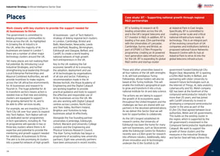 35
Industrial Strategy Artificial Intelligence Sector Deal
34 35
These and other universities based in
all four nations of the UK with strengths
in AI, will host prestigious Turing
Fellowships, whose holders will also be
based at the Turing Institute. This will
enable the Institute’s geographical span
to grow and transform it into a truly
national institute for AI and data science.
The actions we are taking to support
the growth of AI ecosystems apply
throughout the United Kingdom and the
challenges we face are shared with our
partners in the devolved administrations.
As we deliver this Sector Deal we will
look for opportunities to collaborate.
As the UK’s longest established AI
research centre, the University of
Edinburgh has been the home for many
spin-out businesses, such as Skyscanner,
while the Edinburgh Centre for Robotics
recently won a £36m grant for research
into offshore robotics. Additionally, data
driven innovation and AI technologies
underpin the £1.1bn Scottish  UK
government funded Edinburgh City
Region Deal. Meanwhile, BT is opening
a £29m RD facility in Belfast, and
partnering with Ulster University to
research future technologies such as
the Internet of Things, AI, data analytics,
cybersecurity and 5G. Welsh company
IQE has been at the forefront of the
compound semiconductor industry for
more than 25 years, and has joined
with Cardiff University to invest in
developing a compound semiconductor
cluster in the area as part of the
£1.2bn City Deal agreed between local
authorities, Welsh and UK governments.
This builds on the existing cluster in
the region, which is supported by the
UK government’s investment in the
Compound Semiconductor Applications
Catapult. We want to support the
growth of these clusters and the
measures in the Industrial Strategy
and Sector Deal will help achieve this.
Places
Work closely with key clusters to provide the support needed for
AI businesses to thrive
The government is committed to
helping prosperous communities to
thrive across the UK. As highlighted
in Growing the AI industry in
the UK, while the majority of AI
businesses are based in London 9
,
there are a number of other major
technology clusters around the UK.
Yet many places are not realising their
full potential. By introducing Local
Industrial Strategies, and further
strengthening local leadership through
Local Enterprise Partnerships and
Mayoral Combined Authorities, we will
provide incentives to make regions
across the UK attractive environments
for AI businesses and research to
flourish in. The huge potential for AI
to transform sectors means action is
needed now so that new and existing
clusters are equipped to support
the growing demand for AI, and to
be able to offer services locally.
For example, we are investing £21m in
Tech City UK over four years to expand
into Tech Nation. Tech Nation will roll
out dedicated sector programmes
in tech specialisms, including AI. The
AI programme will operate in two or
three key clusters where there is AI
expertise and potential to provide the
mentoring and growth support needed
for ambitious AI businesses to thrive.
The aim is to link promising AI clusters
into a powerful network of high growth
AI businesses – part of Tech Nation’s
strategy of linking regional tech clusters
in London, Cambridge, Bristol and
Bath, Manchester, Newcastle, Leeds
and Sheffield, Reading, Birmingham,
Edinburgh and Glasgow, Belfast, and
Cardiff, to create a world leading
national network of high growth
tech entrepreneurs in the UK.
Key to the UK realising the full
economic benefit of AI is ensuring
the adoption, deployment and use
of AI technologies by organisations
of all size and sector. Following a
recommendation made in the AI
Review techUK, the Royal Academy of
Engineering and the Digital Catapult
are working together to provide
practical guidance and tools to support
the effective and responsible use of
AI by businesses across the UK. We
are also working with Digital Catapult
centres across London, North East
and Tees Valley, Northern Ireland,
Brighton and Yorkshire to help
businesses adopt AI effectively.
Alongside the five founding partner
universities (Cambridge, Edinburgh,
Oxford, Warwick and University College
London) and the Engineering and
Physical Sciences Research Council,
The Alan Turing Institute has begun a
programme of accepting new university
partners. Eight new university partners
have been announced in recent months.
Case study: BT – Supporting national growth through regional
RD partnerships
BT is funding AI research at 15
leading universities across the UK,
and is the UK’s largest telecoms and
ICT investor in RD. In addition, BT is
leading a five year, £5m partnership
with the Universities of Lancaster,
Cambridge, Surrey and Bristol, as
part of EPSRC’s £78m Prosperity
programme, creating an AI powered
next generation data infrastructure
for the UK. BT is expanding its global
RD centre and startup cluster
at Adastral Park in East Anglia.
Specifically, BT is committed to
creating carrier scale and critical
national infrastructure ready AI
technology. This is an integral part
of the evolving consortium of UK
companies and institutions behind a
proposed national Future Networks
Research Centre with its hub at
Adastral Park to drive AI into the
global telecoms infrastructure.
 
