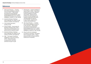 39
Industrial Strategy Artificial Intelligence Sector Deal
38 39
References
1.	 Hall, W and Pesenti, J - Growing
the Artificial Intelligence Industry
in the UK (2017) - https://www.
gov.uk/government/uploads/
system/uploads/attachment_data/
file/652097/Growing_the_artificial_
intelligence_industry_in_the_UK.pdf
2.	 Industrial Strategy Challenge
Fund challenges are subject to HM
Treasury business case approval
3.	 This includes third party
funding as well
4.	 Oxford Insights - Government AI
Readiness Ranking Index (2017) -
https://www.oxfordinsights.com/
government-ai-readiness-index/
5.	 Industrial Strategy Challenge
Fund challenges are subject to HM
Treasury business case approval
6.	 PWC - The Impact of Artificial
Intelligence on the UK Economy
(2017) - https://www.pwc.
co.uk/economic-services/
assets/ai-uk-report-v2.pdf
7.	 PR Newswire - Artificial Intelligence
Market Report (2016) - http://www.
prnewswire.co.uk/news-releases/
artificial-intelligence-market-
report-2016---global-forecast-
to-2022-artificial-intelligence-ai-
market-is-expected-to-be-worth-
usd-1606-billion-by-2022-at-
a-cagr-of-629---research-and-
markets-606786556.html
8.	 Hall, W and Pesenti, J - Growing
the Artificial Intelligence Industry
in the UK (2017) - https://www.
gov.uk/government/uploads/
system/uploads/attachment_data/
file/652097/Growing_the_artificial_
intelligence_industry_in_the_UK.pdf
9.	 80 per cent of AI companies,
according to Sonovate - 50 Hottest
UK AI Companies (2017) - http://
www.sonovate.com/quickview/50-
hottest-uk-ai-companies
 