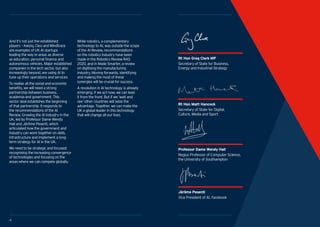 5
Industrial Strategy Artificial Intelligence Sector Deal
4 5
And it’s not just the established
players – Kwiziq, Cleo and Mindtrace
are examples of UK AI startups
leading the way in areas as diverse
as education, personal finance and
autonomous vehicles. Major established
companies in the tech sector, but also
increasingly beyond, are using AI to
tune up their operations and services.
To realise all the social and economic
benefits, we will need a strong
partnership between business,
academia and government. This
sector deal establishes the beginning
of that partnership. It responds to
the recommendations of the AI
Review, Growing the AI Industry in the
UK, led by Professor Dame Wendy
Hall and Jérôme Pesenti, which
articulated how the government and
industry can work together on skills,
infrastructure and implement a long-
term strategy for AI in the UK.
We need to be strategic and focused:
recognising the increasing convergence
of technologies and focusing on the
areas where we can compete globally.
While robotics, a complementary
technology to AI, was outside the scope
of the AI Review, recommendations
on the robotics industry have been
made in the Robotics Review RAS
2020, and in Made Smarter, a review
on digitising the manufacturing
industry. Moving forwards, identifying
and making the most of these
synergies will be crucial for success.
A revolution in AI technology is already
emerging. If we act now, we can lead
it from the front. But if we ‘wait and
see’ other countries will seize the
advantage. Together, we can make the
UK a global leader in this technology
that will change all our lives.
54 5
Rt Hon Matt Hancock
Secretary of State for Digital,
Culture, Media and Sport
Professor Dame Wendy Hall
Regius Professor of Computer Science,
the University of Southampton
Jérôme Pesenti
Vice President of AI, Facebook
Rt Hon Greg Clark MP
Secretary of State for Business,
Energy and Industrial Strategy
 