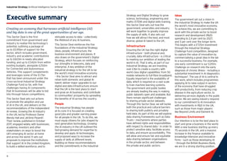 9
Industrial Strategy Artificial Intelligence Sector Deal
8 9
Executive summary
Creating an economy that harnesses artificial intelligence (AI)
and big data is one of the great opportunities of our age.
This Sector Deal is the first
commitment from government and
industry to realise this technology’s
potential, outlining a package of
up to £0.95bn of support for the
sector, which includes government,
industry and academic contributions
up to £603m in newly allocated
funding, and up to £342m from within
existing budgets, alongside £250m
for Connected and Autonomous
Vehicles. This support complements
and leverages some of the £1.7bn
that has been announced under the
cross-sectoral Industrial Strategy
Challenge Fund so far, with five
challenges having AI components
that AI businesses will be able to bid
into through future competitions.
This Sector Deal sets out actions
to promote the adoption and use
of AI in the UK, and delivers on the
recommendations of the independent
AI review, Growing the AI industry
in the UK, led by Professor Dame
Wendy Hall and Jérôme Pesenti1
.
Their review, published in October
2017, engaged widely with businesses,
academia, investors and other
stakeholders on ways to boost the
UK’s emerging AI sector at home
and across the world. It sets out
proposals to improve the institutions
that support AI in the United Kingdom,
to build a skilled workforce, and to
stimulate access to data – collectively
the lifeblood of any AI business.
This Sector Deal reinforces the five
foundations of the Industrial Strategy:
ideas, people, infrastructure, the
business environment and places. It
also draws on the government’s Digital
Strategy, which focuses on reinforcing
our strengths in telecoms, data and
enterprise. A key ambition of the
industrial strategy is for the UK to be
the world’s most innovative economy
– this Sector Deal aims to attract and
retain both domestic and global AI
talent; deliver major upgrades to our
digital and data infrastructure; ensure
that the UK is the best place to start
and grow an AI business; and contribute
to communities’ prosperity by spreading
the benefits of AI across the country.
People
The Industrial Strategy has people
at its core: it is focused on creating
good jobs and greater earning power
for all people in the UK. To do this, we
must equip citizens for jobs shaped by
next generation technology. Growing
the AI industry in the UK outlined the
fast-growing demand for expertise to
develop and apply AI technologies,
and proposed ways to increase the
supply of skills at different levels.
Building on these recommendations
and the commitments in the Industrial
Strategy and Digital Strategy to grow
science, technology, engineering and
maths (STEM) and digital skills training,
this Sector Deal sets out how the
government, universities and industry
will work together to greatly improve
the supply of skills. It also sets out
how we will attract the best, and most
diverse, global AI talent to the UK.
Infrastructure
Ensuring the UK has the right digital
infrastructure – both physical and,
crucially, data infrastructure – is critical
to meeting our ambition of leading the
world in AI. That is why, as part of our
Industrial Strategy, we are investing
over £1bn to create a country with
world class digital capabilities: from 5G
mobile networks to full-fibre broadband.
Equally important is the availability of
data, which is required on a vast scale
to train machine learning systems.
The government and public bodies
are already leading the way in making
public datasets open and available. But
there remain significant challenges
to sharing private sector datasets.
Through this Sector Deal, we will tackle
both the practical and cultural barriers
to sharing both publicly and privately
held data. As part of this we will explore
data sharing frameworks such as Data
Trusts – mechanisms where parties
have defined rights and responsibilities
with respect to shared data – in order to
protect sensitive data, facilitate access
to data, and ensure accountability. This
will allow and ensure fair and equitable
data sharing between organisations
in the private sector, and between
the private and public sectors.
Ideas
The government set out a vision in
the Industrial Strategy to make the UK
the world’s most innovative economy.
To achieve this, we are committing to
work with the private sector to boost
research and development (RD)
spending to 2.4 per cent by 2027,
and 3 per cent over the longer term.
This begins with a £725m investment
through the Industrial Strategy
Challenge Fund competition, designed
to capture the value of innovation by
commercialising a great idea in the lab
to a successful business. For example,
one early commitment is our £210m
Challenge on research into the early
diagnosis of chronic illness – including a
substantial investment in AI diagnostics
techniques2
. The use of AI is central to
this work, which includes programmes
applying AI to raise output in sectors
of the economy that have struggled
with productivity, from reducing crop
disease in the agriculture sector, to
delivering services digitally in the public
sector. We are seeing industry respond
to our commitment to AI innovation
with investments in RD in the UK,
such as those from major players
like Beyond Limits and Element AI.
Business Environment
Our intention is to be the best place to
start and grow a business in the world.
With a new business starting up every
75 seconds in the UK, and a massive
increase in the finance available to
knowledge-intensive and innovative
firms – such as those developing AI
– through the British Business Bank,
we are in a strong starting position.
 
