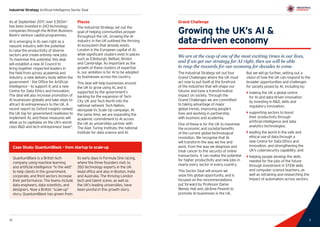 11
Industrial Strategy Artificial Intelligence Sector Deal
10 11
Grand Challenge
Growing the UK’s AI 
data-driven economy
We are at the cusp of one of the most exciting times in our lives,
and if we get our strategy for AI right, then we will be able
to reap the rewards for our economy for decades to come.
The Industrial Strategy set out four
Grand Challenges where the UK must
act now to put itself at the forefront
of the industries that will shape our
futures and have a transformative
impact on society. Through the
Grand Challenges we are committed
to taking advantage of major
global trends, improving people’s
lives and working in partnership
with business and academia.
One of these is for the UK to maximise
the economic and societal benefits
of the current global technological
revolution. We recognise that AI
will transform the way we live and
work, from the way we diagnose and
treat cancer to the security of online
transactions. It can realise the potential
for higher productivity and new jobs in
nearly every sector in every country.
This Sector Deal will ensure we
seize this global opportunity, and is
focused on the recommendations
put forward by Professor Dame
Wendy Hall and Jérôme Pesenti to
promote AI businesses in the UK.
But we will go further, setting out a
vision of how the UK can respond to the
broader opportunities and challenges
for society posed by AI, including by:
`` making the UK a global centre
for AI and data-driven innovation
by investing in RD, skills and
regulatory innovation;
`` supporting sectors to boost
their productivity through
artificial intelligence and data
analytics technologies;
`` leading the world in the safe and
ethical use of data through a
new Centre for Data Ethics and
Innovation, and strengthening the
UK’s cybersecurity capability; and
`` helping people develop the skills
needed for the jobs of the future
through investment in STEM skills
and computer science teachers, as
well as retraining and researching the
impact of automation across sectors.
As at September 2017, over £350m3
has been invested in 243 technology
companies through the British Business
Bank’s venture capital programmes.
AI is emerging in its own right as a
nascent industry with the potential
to raise the productivity of diverse
sectors and create entirely new jobs.
To maximise this potential, this deal
will establish a new AI Council to
bring together respected leaders in
the field from across academia and
industry; a new delivery body within the
government – the Office for Artificial
Intelligence – to support it; and a new
Centre for Data Ethics and Innovation.
The deal will also increase promotion of
AI businesses globally and take steps to
attract AI entrepreneurs to the UK. A
recent report by Oxford Insights ranked
the UK top for government readiness to
implement AI, and these measures will
allow us to capitalise on the UK’s world-
class RD and tech entrepreneur base4
.
Places
The Industrial Strategy set out the
goal of helping communities prosper
throughout the UK. Growing the AI
industry in the UK outlined the thriving
AI ecosystem that already exists.
London is the European capital of AI,
while significant clusters exist in places
such as Edinburgh, Belfast, Bristol
and Cambridge. As important as the
growth of these clusters of expertise
is, our ambition is for AI to be adopted
by businesses across the country.
This deal will help businesses around
the UK to grow using AI, and is
supported by the government’s
backing for the expansion of Tech
City UK and Tech North into the
national network Tech Nation,
alongside its Scale Up campaign. At
the same time, we are expanding the
academic commitment to AI across
the UK as universities partner with
The Alan Turing Institute, the national
institute for data science and AI.
QuantumBlack is a British tech
company using machine learning
and artificial intelligence “in the wild”
to help clients in the government,
corporate, and third sectors increase
their performance. The teams include
data engineers, data scientists, and
designers. Now a British “scale-up”
story, QuantumBlack has grown from
its early days in Formula One racing,
where the three founders met, to
350 technology experts in the UK
head office and also in Boston, India
and Australia. The thriving London
tech and talent scene, as well as
the UK’s leading universities, have
been pivotal in this growth story.
Case Study: QuantumBlack – from startup to scale-up
 
