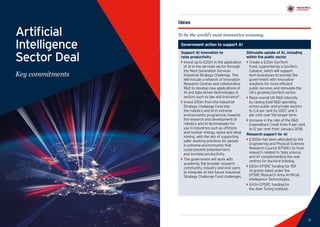 13
Industrial Strategy Artificial Intelligence Sector Deal
12 13
Artificial
Intelligence
Sector Deal
Key commitments
Ideas
To be the world’s most innovative economy.
Support AI innovation to
raise productivity
`` Invest up to £20m in the application
of AI in the services sector through
the Next Generation Services
Industrial Strategy Challenge. This
will include a network of Innovation
Research Centres and collaborative
RD to develop new applications of
AI and data-driven technologies in
sectors such as law and insurance5
.
`` Invest £93m from the Industrial
Strategy Challenge Fund into
the robotics and AI in extreme
environments programme, towards
the research and development of
robotics and AI technologies for
use in industries such as offshore
and nuclear energy, space and deep
mining, with the aim of supporting
safer working practices for people
in extreme environments that
could prevent potential harm
and increase productivity.
`` The government will work with
academia, the broader research
community, industry and end users
to integrate AI into future Industrial
Strategy Challenge Fund challenges.
Stimulate uptake of AI, including
within the public sector
`` Create a £20m GovTech
Fund, supported by a GovTech
Catalyst, which will support
tech businesses to provide the
government with innovative
solutions for more efficient
public services and stimulate the
UK’s growing GovTech sector.
`` Raise overall UK RD intensity
by raising total RD spending
across public and private sectors
to 2.4 per cent by 2027, and 3
per cent over the longer term.
`` Increase in the rate of the RD
Expenditure Credit from 11 per cent
to 12 per cent from January 2018.
Research support for AI
`` £300m has been allocated by the
Engineering and Physical Sciences
Research Council (EPSRC) to fund
research related to ‘data science
and AI’ complementing the new
centres for doctoral training.
`` £83m EPSRC funding for 159
AI grants listed under the
EPSRC Research Area Artificial
Intelligence Technologies.
`` £42m EPSRC funding for
the Alan Turing Institute.
Government action to support AI
 