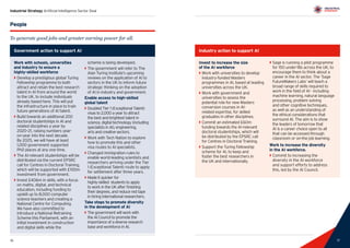 17
Industrial Strategy Artificial Intelligence Sector Deal
16
People
To generate good jobs and greater earning power for all.
Government action to support AI
Work with schools, universities
and industry to ensure a
highly-skilled workforce
`` Develop a prestigious global Turing
Fellowship programme to both
attract and retain the best research
talent in AI from around the world
to the UK, to include individuals
already based here. This will put
the infrastructure in place to train
future generations of AI talent.
`` Build towards an additional 200
doctoral studentships in AI and
related disciplines a year by
2020–21, raising numbers year-
on-year into the next decade.
By 2025, we will have at least
1,000 government supported
PhD places at any one time.
`` The AI-relevant studentships will be
distributed via the current EPSRC
call for Centres in Doctoral Training,
which will be supported with £100m
investment from government.
`` Invest £406m in skills, with a focus
on maths, digital, and technical
education, including funding to
upskill up to 8,000 computer
science teachers and creating a
National Centre for Computing.
We have also committed to
introduce a National Retraining
Scheme this Parliament, with an
initial investment in construction
and digital skills while the
scheme is being developed.
`` The government will refer to The
Alan Turing Institute’s upcoming
reviews on the application of AI to
sectors in the UK to inform future
strategic thinking on the adoption
of AI in industry and government.
Enable access to high-skilled
global talent
`` Doubled Tier 1 (Exceptional Talent)
visas to 2,000 a year to attract
the best and brightest talent in
science, digital technology (including
specialists in AI), engineering,
arts and creative sectors.
`` Work with Tech Nation to explore
how to promote this and other
visa routes to AI specialists.
`` Changed immigration rules to 		
	 enable world-leading scientists and 	
	 researchers arriving under the Tier 	
	 1 (Exceptional Talent) route to apply 	
	 for settlement after three years.
`` Made it quicker for 	
	 highly-skilled students to apply 	
	 to work in the UK after finishing 		
	 their degrees, and reduce red tape 	
	 in hiring international researchers.
Take steps to promote diversity
in the development of AI
`` The government will work with
the AI Council to promote the
importance of a diverse research
base and workforce in AI.
Industry action to support AI
Invest to increase the size
of the AI workforce
`` Work with universities to develop
industry-funded Masters
programmes in AI, based at leading
universities across the UK.
`` Work with government and
universities to assess the
potential role for new Masters
conversion courses in AI-
related expertise, for skilled
graduates in other disciplines.
`` Commit an estimated £60m
funding towards the AI-relevant
doctoral studentships, which will
be distributed by the EPSRC call
for Centres in Doctoral Training.
`` Support the Turing Fellowship
scheme for AI, to keep and
foster the best researchers in
the UK and internationally.
`` Sage is running a pilot programme
for 150 under-18s across the UK, to
encourage them to think about a
career in the AI sector. The ‘Sage
FutureMakers Labs’ will teach a
broad range of skills required to
work in the field of AI - including
machine learning, natural language
processing, problem solving
and other cognitive techniques,
as well as an understanding of
the ethical considerations that
surround AI. The aim is to show
the leaders of tomorrow that
AI is a career choice open to all
that can be accessed through
classroom or on-the job learning.
Work to increase the diversity
in the AI workforce.
`` Commit to increasing the
diversity in the AI workforce
and support efforts to address
this, led by the AI Council.
17
 