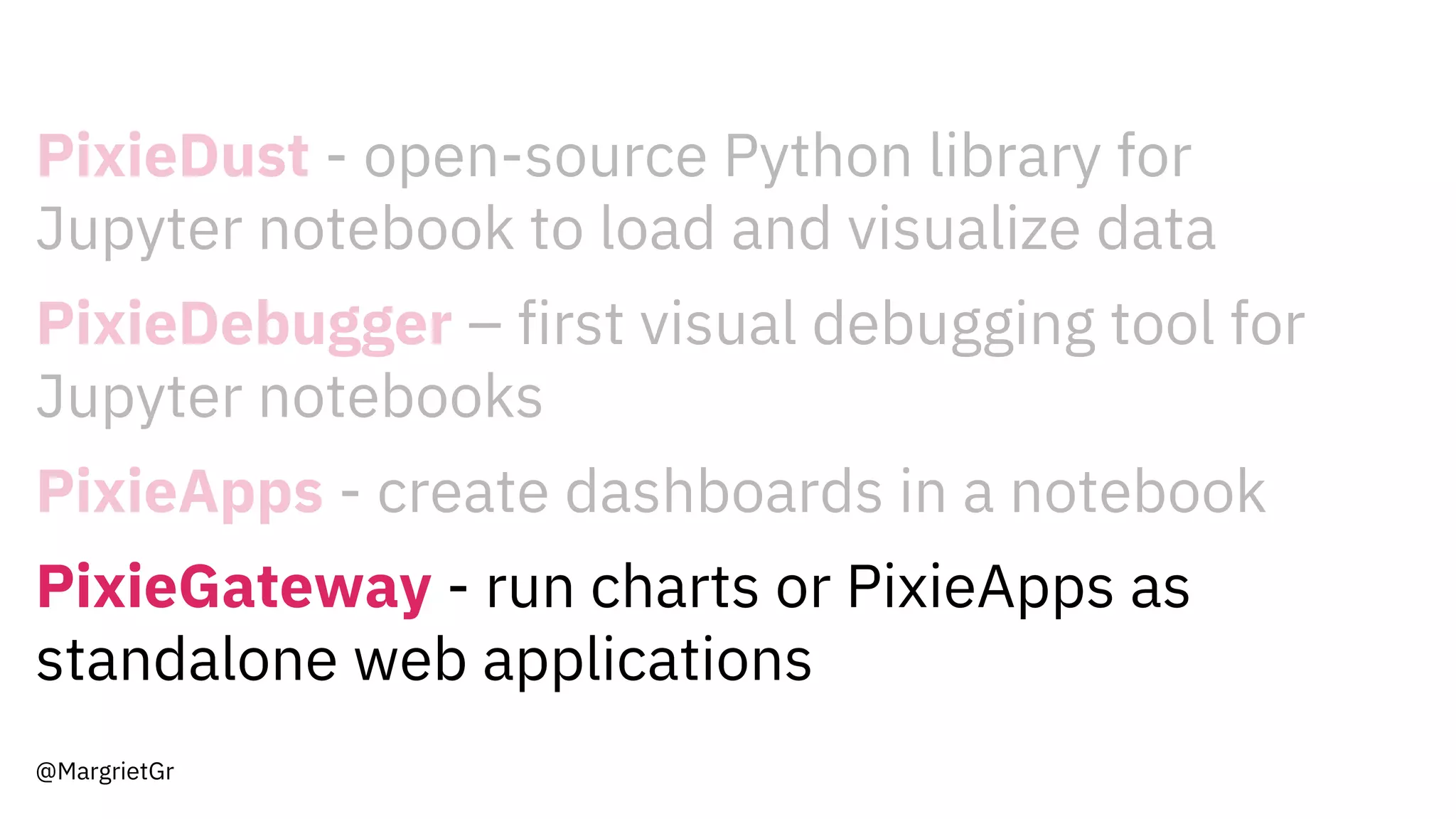 PixieDust - open-source Python library for
Jupyter notebook to load and visualize data
PixieDebugger – first visual debugging tool for
Jupyter notebooks
PixieApps - create dashboards in a notebook
PixieGateway - run charts or PixieApps as
standalone web applications
@MargrietGr
 