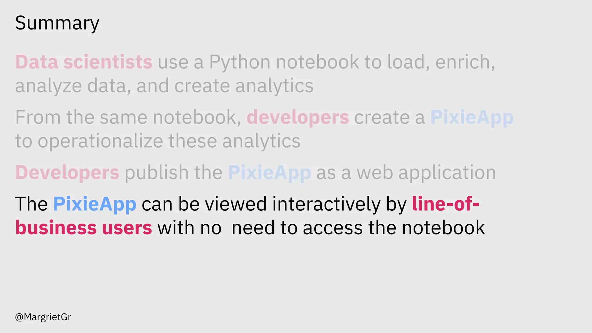 Summary
@MargrietGr
Data scientists use a Python notebook to load, enrich,
analyze data, and create analytics
From the same notebook, developers create a PixieApp
to operationalize these analytics
Developers publish the PixieApp as a web application
The PixieApp can be viewed interactively by line-of-
business users with no need to access the notebook
 