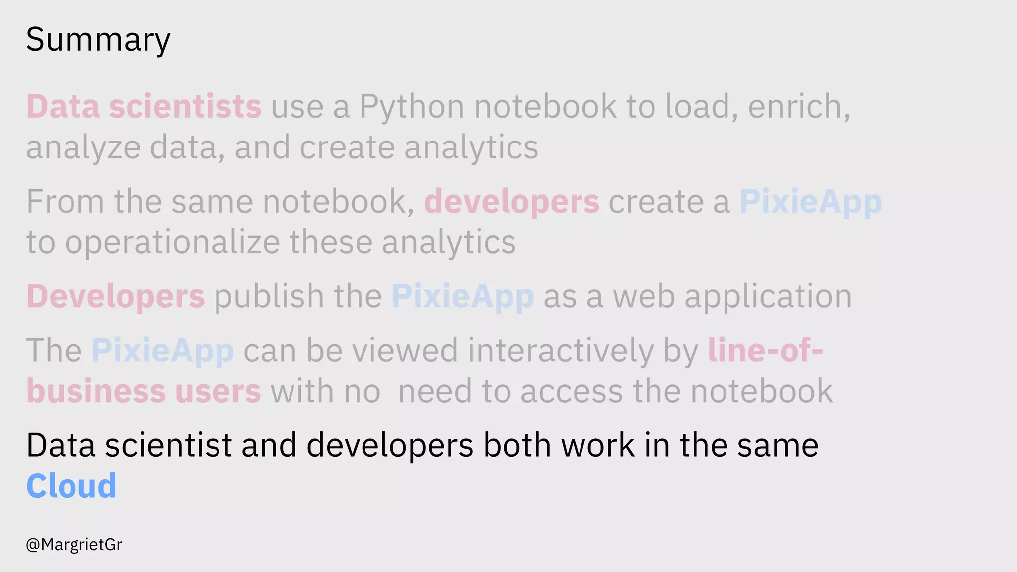 Summary
@MargrietGr
Data scientists use a Python notebook to load, enrich,
analyze data, and create analytics
From the same notebook, developers create a PixieApp
to operationalize these analytics
Developers publish the PixieApp as a web application
The PixieApp can be viewed interactively by line-of-
business users with no need to access the notebook
Data scientist and developers both work in the same
Cloud
 