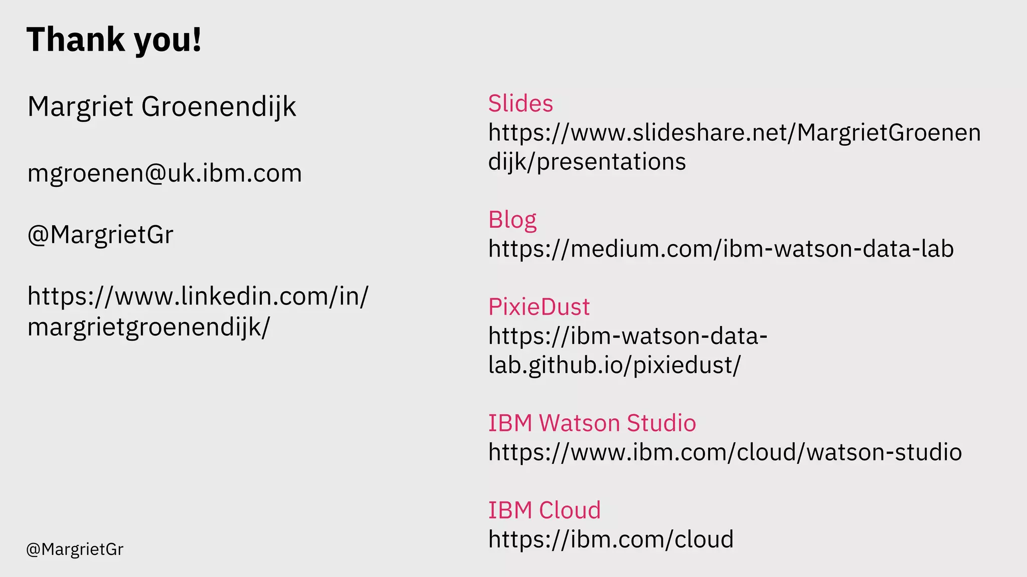 Thank you!
@MargrietGr
Margriet Groenendijk
mgroenen@uk.ibm.com
@MargrietGr
https://www.linkedin.com/in/
margrietgroenendijk/
Slides
https://www.slideshare.net/MargrietGroenen
dijk/presentations
Blog
https://medium.com/ibm-watson-data-lab
PixieDust
https://ibm-watson-data-
lab.github.io/pixiedust/
IBM Watson Studio
https://www.ibm.com/cloud/watson-studio
IBM Cloud
https://ibm.com/cloud
 