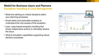18
CUSTOMER
© 2017 SAP SE or an SAP affiliate company. All rights reserved. ǀ
• Real-time alerting on critical situations within
your planning processes
• Smart alerts and actionable analytics to
understand the root causes of the exception
• Lean, case-based exception handling that
drives collaborative actions to ultimately resolve
the issue
• What-if simulation capabilities supporting robust
decision processes
WebUI for Business Users and Planners
Exception Handling & Case Management
 