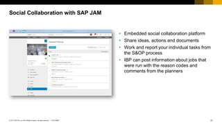 21
CUSTOMER
© 2017 SAP SE or an SAP affiliate company. All rights reserved. ǀ
Social Collaboration with SAP JAM
• Embedded social collaboration platform
• Share ideas, actions and documents
• Work and report your individual tasks from
the S&OP process
• IBP can post information about jobs that
were run with the reason codes and
comments from the planners
 