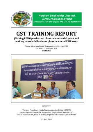 1
GST TRAINING REPORT
(Making LPMG production plans to access ADB grant and
making household business plans to access IFAD loan)
Venue: Viengxay district, Houaphanh province, Lao PDR
Duration: 23 – 27 April 2018
(First Batch)
Written by:
Viengxay Photakoun, Head of Agro-processing Division (DTEAP)
Phetsoulaphonh Choulatida, Agribusiness Development Specialist (LIC)
Soukan Keonouchanh, Head of Namxouang Livestock Research Centre (NAFRI)
27 April 2018
 