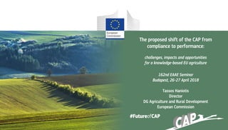 The proposed shift of the CAP from
compliance to performance:
challenges, impacts and opportunities
for a knowledge-based EU agriculture
162nd EAAE Seminar
Budapest, 26-27 April 2018
Tassos Haniotis
Director
DG Agriculture and Rural Development
European Commission
#FutureofCAP
 