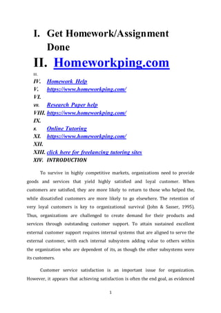 1
I. Get Homework/Assignment
Done
II. Homeworkping.com
III.
IV. Homework Help
V. https://www.homeworkping.com/
VI.
VII. Research Paper help
VIII. https://www.homeworkping.com/
IX.
X. Online Tutoring
XI. https://www.homeworkping.com/
XII.
XIII. click here for freelancing tutoring sites
XIV. INTRODUCTION
To survive in highly competitive markets, organizations need to provide
goods and services that yield highly satisfied and loyal customer. When
customers are satisfied, they are more likely to return to those who helped the,
while dissatisfied customers are more likely to go elsewhere. The retention of
very loyal customers is key to organizational survival (John & Sasser, 1995).
Thus, organizations are challenged to create demand for their products and
services through outstanding customer support. To attain sustained excellent
external customer support requires internal systems that are aligned to serve the
external customer, with each internal subsystem adding value to others within
the organization who are dependent of its, as though the other subsystems were
its customers.
Customer service satisfaction is an important issue for organization.
However, it appears that achieving satisfaction is often the end goal, as evidenced
 