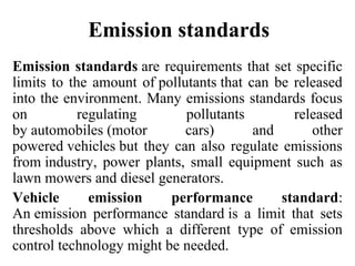 Emission standards
Emission standards are requirements that set specific 
limits to the amount of pollutants that can be released 
into the environment. Many emissions standards focus 
on  regulating  pollutants  released 
by automobiles (motor  cars)  and  other 
powered vehicles but they can also regulate emissions 
from industry,  power  plants,  small  equipment such  as 
lawn mowers and diesel generators. 
Vehicle emission performance standard: 
An emission  performance  standard is  a  limit  that  sets 
thresholds  above  which  a  different  type  of  emission 
control technology might be needed.
 