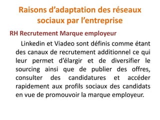 Raisons d’adaptation des réseaux
sociaux par l’entreprise
RH Recrutement Marque employeur
Linkedin et Viadeo sont définis comme étant
des canaux de recrutement additionnel ce qui
leur permet d’élargir et de diversifier le
sourcing ainsi que de publier des offres,
consulter des candidatures et accéder
rapidement aux profils sociaux des candidats
en vue de promouvoir la marque employeur.
 