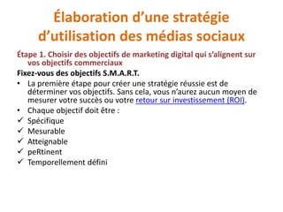 Élaboration d’une stratégie
d’utilisation des médias sociaux
Étape 1. Choisir des objectifs de marketing digital qui s’alignent sur
vos objectifs commerciaux
Fixez-vous des objectifs S.M.A.R.T.
• La première étape pour créer une stratégie réussie est de
déterminer vos objectifs. Sans cela, vous n’aurez aucun moyen de
mesurer votre succès ou votre retour sur investissement (ROI).
• Chaque objectif doit être :
 Spécifique
 Mesurable
 Atteignable
 peRtinent
 Temporellement défini
 