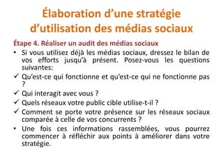 Élaboration d’une stratégie
d’utilisation des médias sociaux
Étape 4. Réaliser un audit des médias sociaux
• Si vous utilisez déjà les médias sociaux, dressez le bilan de
vos efforts jusqu’à présent. Posez-vous les questions
suivantes:
 Qu’est-ce qui fonctionne et qu’est-ce qui ne fonctionne pas
?
 Qui interagit avec vous ?
 Quels réseaux votre public cible utilise-t-il ?
 Comment se porte votre présence sur les réseaux sociaux
comparée à celle de vos concurrents ?
• Une fois ces informations rassemblées, vous pourrez
commencer à réfléchir aux points à améliorer dans votre
stratégie.
 