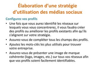 Élaboration d’une stratégie
d’utilisation des médias sociaux
Configurez vos profils
• Une fois que vous aurez identifié les réseaux sur
lesquels vous vous concentrerez, il vous faudra créer
des profils ou améliorer les profils existants afin qu’ils
s’alignent sur votre stratégie.
• Assurez-vous de compléter tous les champs des profils.
• Ajoutez les mots-clés les plus utilisés pour trouver
votre entreprise.
• Assurez-vous de présenter une image de marque
cohérente (logo, images, etc.) sur tous vos réseaux afin
que vos profils soient facilement identifiables.
 