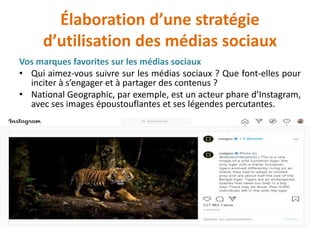 Élaboration d’une stratégie
d’utilisation des médias sociaux
Vos marques favorites sur les médias sociaux
• Qui aimez-vous suivre sur les médias sociaux ? Que font-elles pour
inciter à s’engager et à partager des contenus ?
• National Geographic, par exemple, est un acteur phare d’Instagram,
avec ses images époustouflantes et ses légendes percutantes.
 