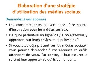 Élaboration d’une stratégie
d’utilisation des médias sociaux
Demandez à vos abonnés
• Les consommateurs peuvent aussi être source
d’inspiration pour les médias sociaux.
• De quoi parlent-ils en ligne ? Que pouvez-vous y
apprendre sur leurs envies et leurs besoins ?
• Si vous êtes déjà présent sur les médias sociaux,
vous pouvez demander à vos abonnés ce qu’ils
attendent de vous. Par contre, il faut assurer le
suivi et leur apporter ce qu’ils demandent.
 