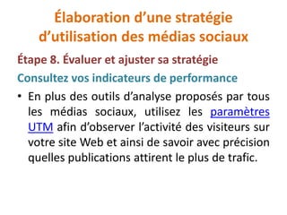 Élaboration d’une stratégie
d’utilisation des médias sociaux
Étape 8. Évaluer et ajuster sa stratégie
Consultez vos indicateurs de performance
• En plus des outils d’analyse proposés par tous
les médias sociaux, utilisez les paramètres
UTM afin d’observer l’activité des visiteurs sur
votre site Web et ainsi de savoir avec précision
quelles publications attirent le plus de trafic.
 