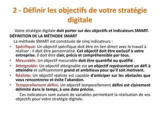 2 - Définir les objectifs de votre stratégie
digitale
Votre stratégie digitale doit porter sur des objectifs et indicateurs SMART.
DÉFINITION DE LA MÉTHODE SMART
La méthode SMART est constituée de cinq indicateurs :
• Spécifique: Un objectif spécifique doit être en lien direct avec le travail à
réaliser : il doit être personnalisé. Cet objectif doit être exclusif à votre
entreprise. Il doit être clair, précis et compréhensible par tous.
• Mesurable: Un objectif mesurable doit être quantifié ou qualifié.
• Atteignable: Un objectif atteignable est un objectif représentant un défi à
atteindre et suffisamment grand et ambitieux pour qu'il soit motivant.
• Réaliste: Un objectif réaliste est capable d’anticiper sur les obstacles que
vous rencontrerez et évite l'abandon.
• Temporellement défini: Un objectif temporellement défini est clairement
délimité dans le temps, à une date précise.
Ces indicateurs sont autant de variables permettant la réalisation de vos
objectifs pour votre stratégie digitale.
 